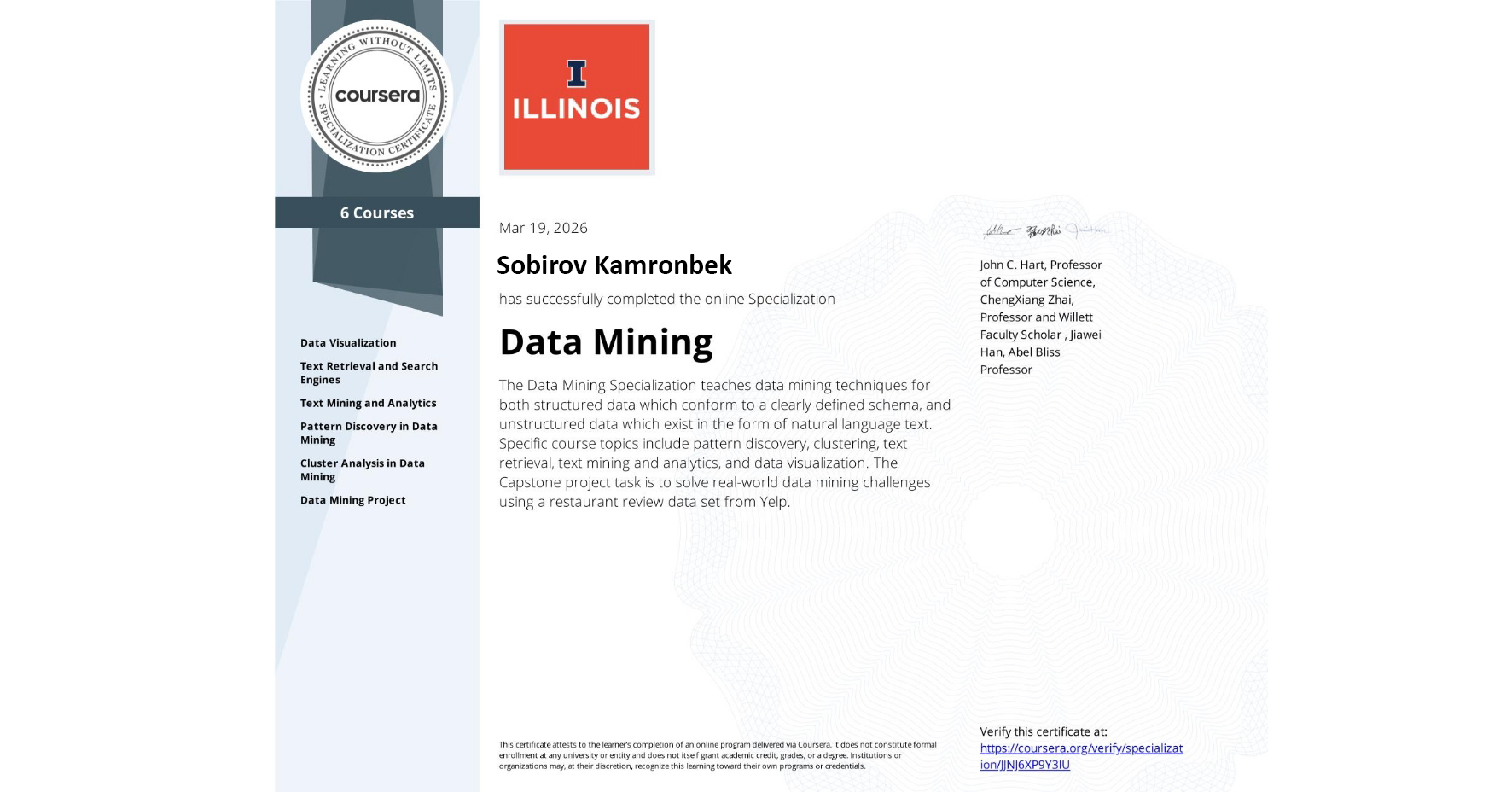 View certificate for Kamronbek Sobirov , Data Mining , offered through Coursera. The Data Mining Specialization teaches data mining techniques for both structured data which conform to a clearly defined schema, and unstructured data which exist in the form of natural language text. Specific course topics include pattern discovery, clustering, text retrieval, text mining and analytics, and data visualization. The Capstone project task is to solve real-world data mining challenges using a restaurant review data set from Yelp.